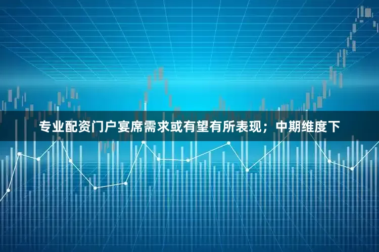 专业配资门户宴席需求或有望有所表现；中期维度下