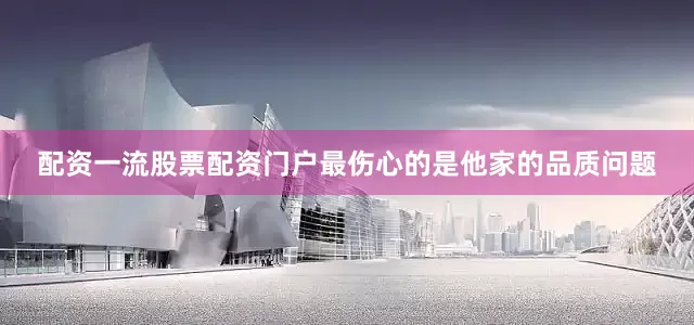 配资一流股票配资门户最伤心的是他家的品质问题
