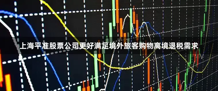 上海平准股票公司更好满足境外旅客购物离境退税需求