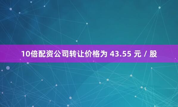 10倍配资公司转让价格为 43.55 元 / 股