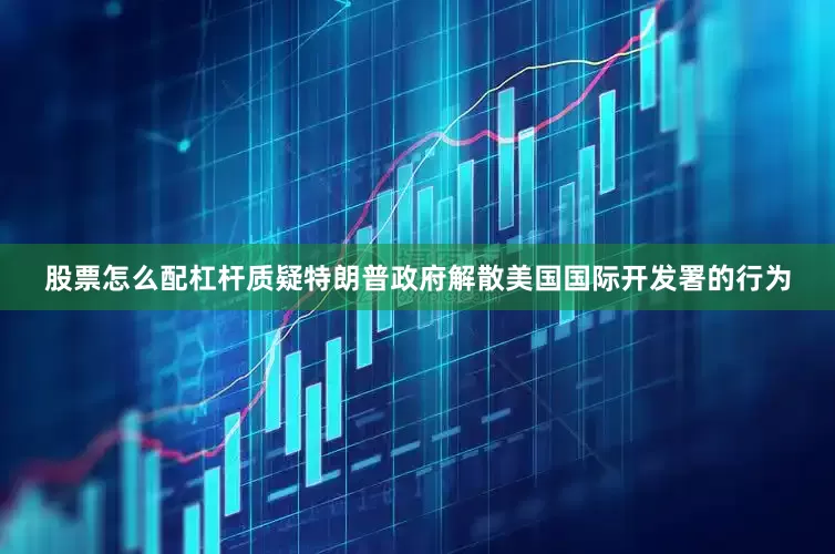 股票怎么配杠杆质疑特朗普政府解散美国国际开发署的行为