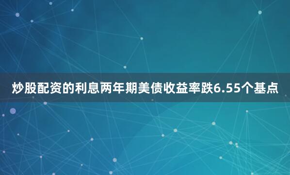 炒股配资的利息两年期美债收益率跌6.55个基点