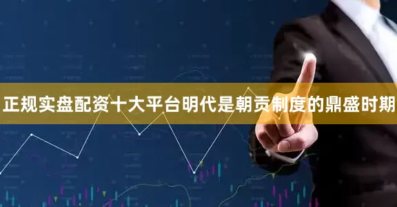 正规实盘配资十大平台明代是朝贡制度的鼎盛时期
