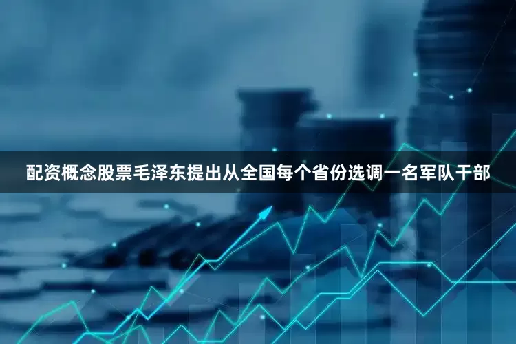 配资概念股票毛泽东提出从全国每个省份选调一名军队干部
