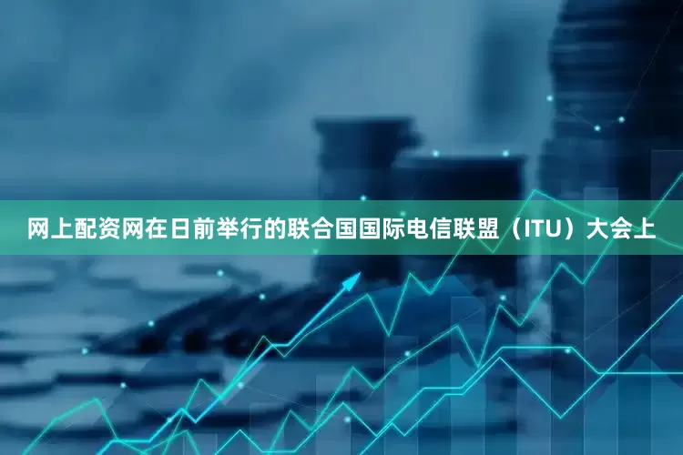 网上配资网在日前举行的联合国国际电信联盟（ITU）大会上