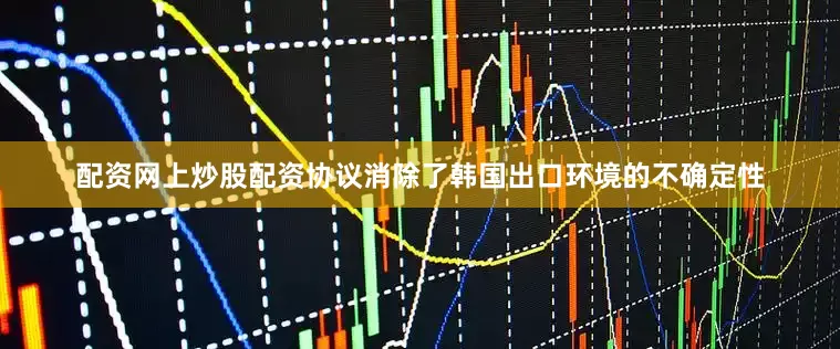 配资网上炒股配资协议消除了韩国出口环境的不确定性