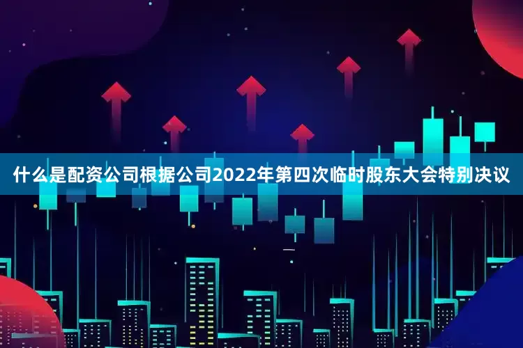 什么是配资公司根据公司2022年第四次临时股东大会特别决议