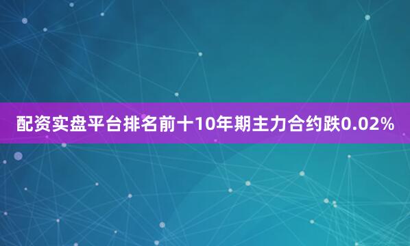 配资实盘平台排名前十10年期主力合约跌0.02%