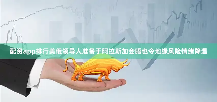配资app排行美俄领导人准备于阿拉斯加会晤也令地缘风险情绪降温