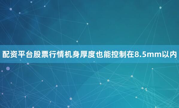 配资平台股票行情机身厚度也能控制在8.5mm以内