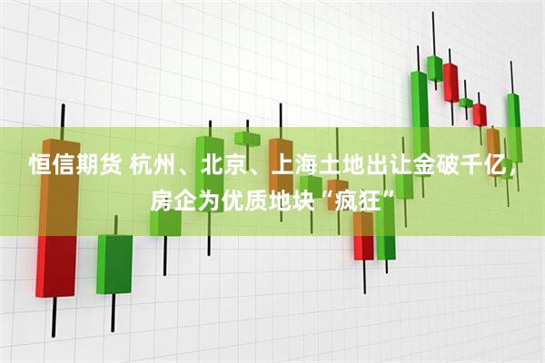 恒信期货 杭州、北京、上海土地出让金破千亿，房企为优质地块“疯狂”