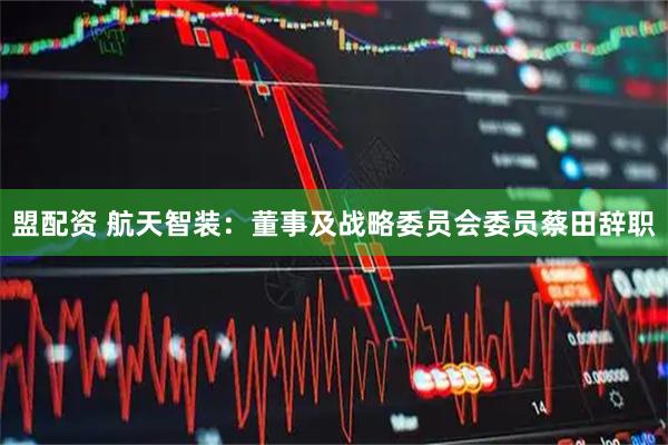 盟配资 航天智装：董事及战略委员会委员蔡田辞职