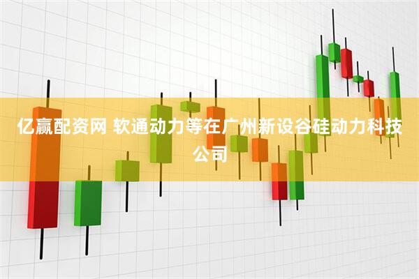 亿赢配资网 软通动力等在广州新设谷硅动力科技公司