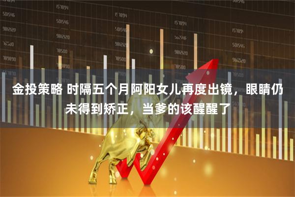 金投策略 时隔五个月阿阳女儿再度出镜，眼睛仍未得到矫正，当爹的该醒醒了