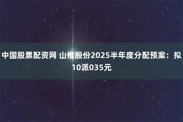 中国股票配资网 山推股份2025半年度分配预案：拟10派035元