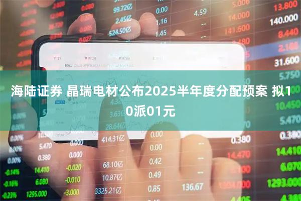 海陆证券 晶瑞电材公布2025半年度分配预案 拟10派01元