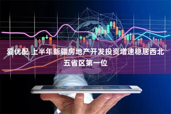 爱优配 上半年新疆房地产开发投资增速稳居西北五省区第一位