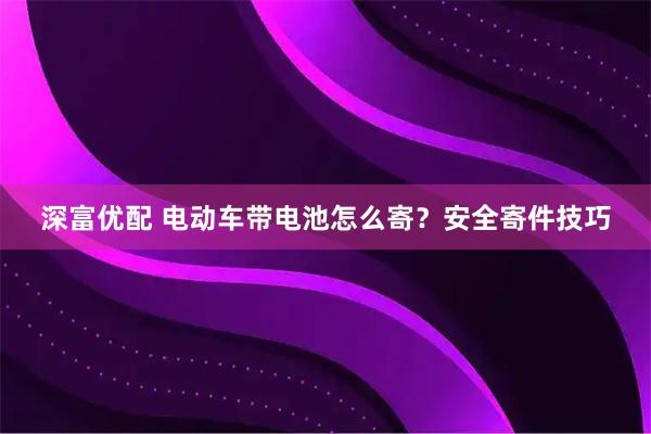 深富优配 电动车带电池怎么寄？安全寄件技巧