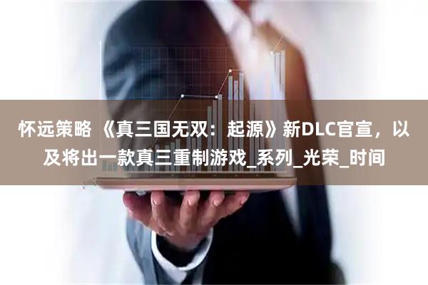 怀远策略 《真三国无双：起源》新DLC官宣，以及将出一款真三重制游戏_系列_光荣_时间