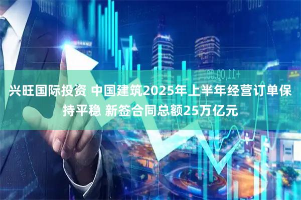 兴旺国际投资 中国建筑2025年上半年经营订单保持平稳 新签合同总额25万亿元