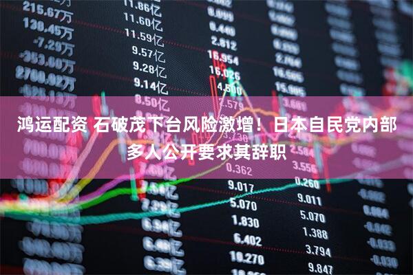 鸿运配资 石破茂下台风险激增！日本自民党内部多人公开要求其辞职