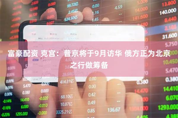 富豪配资 克宫：普京将于9月访华 俄方正为北京之行做筹备