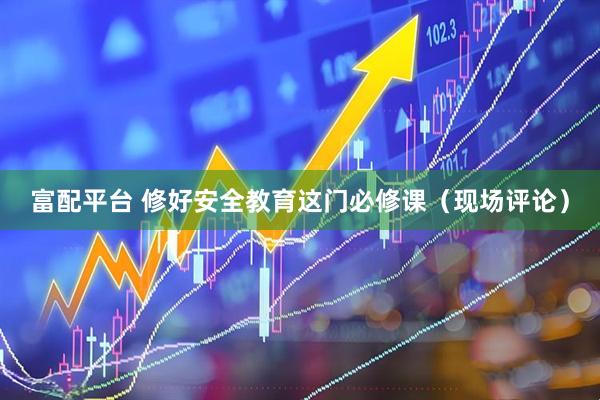 富配平台 修好安全教育这门必修课（现场评论）